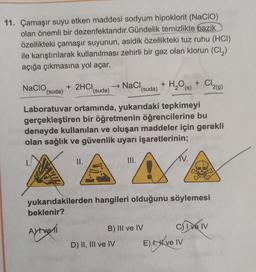 11. Çamaşır suyu etken maddesi sodyum hipoklorit (NaCIO)
olan önemli bir dezenfektandır. Gündelik temizlikte bazik
özellikteki çamaşır suyunun, asidik özellikteki tuz ruhu (HCI)
ile karıştırılarak kullanılması zehirli bir gaz olan klorun (C12)
açığa çıkmasına yol açar.
+
H₂ (s)
Cl219)
Nacio + 2HCI
(suda)
(suda)
→ Naci,
'(suda) + H2O
)
Laboratuvar ortamında, yukarıdaki tepkimeyi
gerçekleştiren bir öğretmenin öğrencilerine bu
deneyde kullanılan ve oluşan maddeler için gerekli
olan sağlık ve güvenlik uyarı işaretlerinin;
II.
III.
IV.
AA
A
yukarıdakilerden hangileri olduğunu söylemesi
beklenir?
Aftvoll
B) III ve IV Chiven
D) II, III ve IV E) , ve IV
