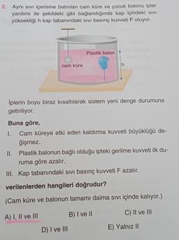 2. Aynı sivi içerisine batırılan cam küre ve çocuk balonu ipler
yardımı ile şekildeki gibi bağlandığında kap içindeki sivi
yüksekliği h kap tabanındaki sivi basınç kuvveti F oluyor.
Plastik balon
cam küre
h
İplerin boyu biraz kısaltılarak sistem yeni denge durumuna
getiriliyor.
Buna göre,
I. Cam küreye etki eden kaldırma kuvveti büyüklüğü de-
ğişmez.
II. Plastik balonun bağlı olduğu ipteki gerilme kuvveti ilk du-
ruma göre azalır.
III. Kap tabanındaki sivi basınç kuvveti F azalır.
verilenlerden hangileri doğrudur?
(Cam küre ve balonun tamamı daima sivi içinde kalıyor.)
A) I, II ve III
B) I ve II
C) II ve III
D) I ve III
E) Yalnız 11
