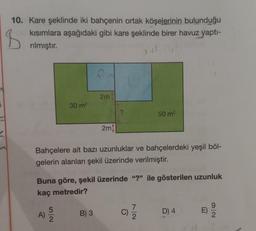 B
10. Kare şeklinde iki bahçenin ortak köşelerinin bulunduğu
kısımlara aşağıdaki gibi kare şeklinde birer havuz yapti-
rılmıştır.
2m
30 m2
?
50 m2
2m)
Bahçelere ait bazı uzunluklar ve bahçelerdeki yeşil böl-
gelerin alanları şekil üzerinde verilmiştir.
Buna göre, şekil üzerinde "?" ile gösterilen uzunluk
kaç metredir?
A)
5
2
ol
B) 3
C)
D) 4.