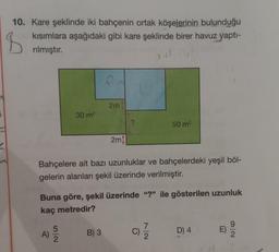 B
10. Kare şeklinde iki bahçenin ortak köşelerinin bulunduğu
kısımlara aşağıdaki gibi kare şeklinde birer havuz yapti-
rılmıştır.
2m
30 m2
?
50 m2
2m)
Bahçelere ait bazı uzunluklar ve bahçelerdeki yeşil böl-
gelerin alanları şekil üzerinde verilmiştir.
Buna göre, şekil üzerinde "?" ile gösterilen uzunluk
kaç metredir?
A)
5
2
ol
B) 3
C)
D) 4.
