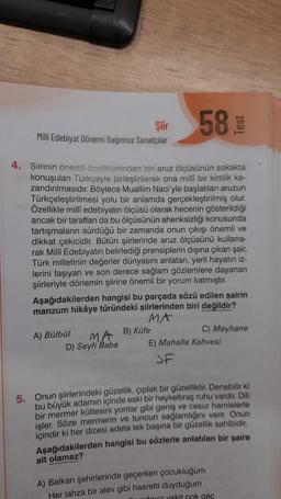 Şiir
Milli Edebiyat Dönemi Bağımsız Sanatçılar
58
Test
4. Şiirinin önemli özelliklerinden biri aruz ölçüsünün sokakta
konuşulan Türkçeyle birleştirilerek ona milli bir kimlik ka-
zandırılmasıdır. Böylece Muallim Naci'yle başlatılan aruzun
Türkçeleştirilmesi yolu bir anlamda gerçekleştirilmiş olur.
Özellikle milli edebiyatın ölçüsü olarak hecenin gösterildiği
ancak bir taraftan da bu ölçüsünün ahenksizliği konusunda
tartışmaların sürdüğü bir zamanda onun çıkışı önemli ve
dikkat çekicidir
. Bütün şiirlerinde aruz ölçüsünü kullana-
rak Milli Edebiyatın belirlediği prensiplerin dışına çıkan şair,
Türk milletinin değerler dünyasını anlatan, yerli hayatın iz-
lerini taşıyan ve son derece sağlam gözlemlere dayanan
şiirleriyle dönemin şiirine önemli bir yorum katmıştır.
Aşağıdakilerden hangisi bu parçada sözü edilen şairin
manzum hikâye türündeki şiirlerinden biri değildir?
MA
C) Meyhane
B) Küfe
MA
D) Seyfi Baba E) Mahalle Kahvesi
SF
A) Bülbül
5. Onun şiirlerindeki güzellik, çıplak bir güzelliktir
. Denebilir ki
bu büyük adamın içinde eski bir heykeltıraş ruhu vardır. Dili
bir mermer kütlesini yontar gibi geniş ve cesur hamlelerle
işler. Söze mermerin ve tuncun sağlamlığını verir. Onun
içindir ki her dizesi adeta tek başına bir güzellik sahibidir.
Aşağıdakilerden hangisi bu sözlerle anlatılan bir şaire
ait olamaz?
A) Balkan şehirlerinde geçerken çocukluğum
Her lahza bir alev gibi hasretti duyduğum
udz vakit cok gec
