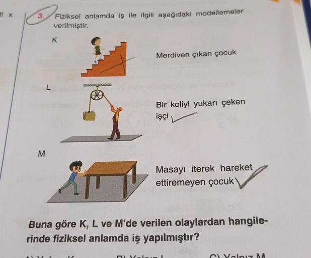 ti x
3.
Fiziksel anlamda iş ile ilgili aşağıdaki modellemeler
verilmiştir.
K
Merdiven çıkan çocuk
L
Bir koliyi yukarı çeken
işçi
M
Masayı iterek hareket
ettiremeyen çocuk
Buna göre K, L ve M'de verilen olaylardan hangile-
rinde fiziksel anlamda iş yapılmış