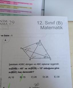 NIM
29
AMA
12. Sınıf (B)
Matematik
- ve Daire - 1
4.
45
D
15°
B
Şekildeki ADBC dörtgen ve ABC eşkenar üçgendir.
m (DAB) = 45° ve m(DCB) = 15° olduğuna göre
m(BDC) kaç derecedir?
A) 10
B) 15
C) 20
D) 25
E) 30
Müdürlüğü
5