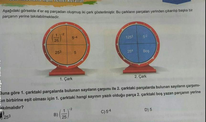 JULUULU WYll Gud Nurallar
Aşağıdaki görselde 4'er eş parçadan oluşmuş iki çark gösterilmiştir. Bu çarkların parçaları yerinden çıkarılıp başka bir
parçanın yerine takılabilmektedir.
11-2
5-4
1253
5-2
25
253
5
254
Boş
2. Çark
1. Çark
Buna göre 1. çarktaki p