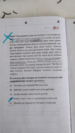 A
A
A
TYT - 3
&
Klasik Türk şairlerinin ulaşmak istedikleri noktalardan biri,
şiirde musiki ile ahenk yaratmaktır. Bu yüzden ne söyle-
diklerinden çok nasıl söylediklerine önem veren şairler,
ahengi yakalayabilmek adına bu konuyla fazlasıyla meş-
gul olmuşlardır. Onlara göre şiirde musiki, birbiriyle
uyumlu seslerin yan yana gelmesiyle oluşur. Ses, kulağa
hitap ederken musikinin dört ayağı, kafiye, vezin, redif ve
ses tekrarları hem ahenk hem de mana ile bir birliktelik
oluşturur. Çünkü önemli olan ahengi mana ile de birleştir-
meyi başarmaktır. Klasik şair, anlama verdiği önemi aynı
seviyede musiki ile yarattığı ahenge de verir. Tek başına
ruhsuz ve cansız olan mana, ahenkle birleşince başka bir
hâle bürünür. Böylece belâgatle musikinin buluşması
sağlanır.
Bu parçaya göre belagat ile musikinin buluşması için
aşağıdakilerden hangisi gereklidir?
A) Konudan çok söyleyişi Öne çıkarmak
B) Birbiriyle uyumlu sesleri yan yana getirmek
C) İçeriği üsluptan daha önemli görmek
D) Kafiye, vezin, redif ve ses tekrarları kullanmak
E) Musikiyi ve söyleyişi bir dengede verebilmek
