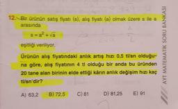 12. Bir ürünün satış fiyatı (s), alış fiyatı (a) olmak üzere s ile a
(
arasında
s=a? - va 2a
eşitliği veriliyor.
AYT MATEMATIK SORU BANKASI
Ürünün alış fiyatındaki anlık artış hızı 0,5 tl/sn olduğu-
na göre, alış fiyatının 4 tl olduğu bir anda bu üründen
20 tane alan birinin elde ettiği kârın anlık değişim hızı kaç
tl/sn'dir?
A) 63,2
B) 72,5
C) 81
D) 81,25
E) 91