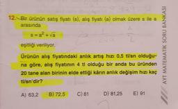 12. Bir ürünün satış fiyatı (s), alış fiyatı (a) olmak üzere s ile a
(
arasında
s=a? - va 2a
eşitliği veriliyor.
AYT MATEMATIK SORU BANKASI
Ürünün alış fiyatındaki anlık artış hızı 0,5 tl/sn olduğu-
na göre, alış fiyatının 4 tl olduğu bir anda bu üründen
20 tane alan birinin elde ettiği kârın anlık değişim hızı kaç
tl/sn'dir?
A) 63,2
B) 72,5
C) 81
D) 81,25
E) 91
