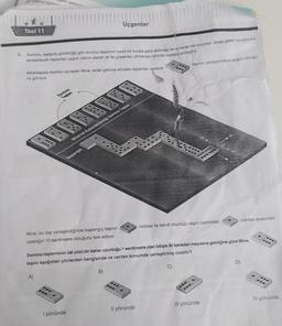Set
Üçgenler
Test 11
2. Domino, aşada görüldugu gibi domino taşlannin belirli bir kurala göre dizilmesi ile oynanan bir oyundur. Sırası gelen oyuncu kuh
lanabilecek taşlardan uygun olanını alarak ok ile gösterilen yönlerden birinde masaya yerleştirir.
taşının yerleştirmeye uygun olduğu-
Arkadaşıyla domino oynayan Mine, sırası gelince elindeki taşlardan sadece
nu goruyor
Domino
Tol
Mine wa kullanabilecey Domino Taman
Bantargia
noktası arasında
noktası ile kendi koyduğu taşın üzerindeki
Mine, bu taşı yerleştirdiğinde başlangıç taşının
uzakliğin 10 santimetre olduğunu fark ediyor.
Domino taşlanninin üst yüzü bir kenar uzunluğu 1 santimetre olan bitişik iki kareden meydana geldiğine göre Mine,
taşını aşağıdaki yönlerden hangisinde ve verilen konumda yerleştirmiş olabilir?
D
C)
B
A)
...
...
SU
IV yönünde
Ill yönünde
Il yönünde
I yönünde