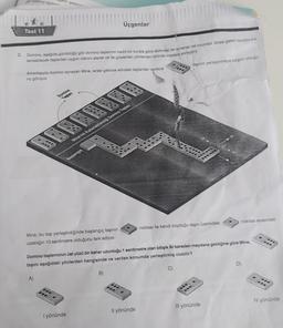 Set
Üçgenler
Test 11
2. Domino, aşada görüldugu gibi domino taşlannin belirli bir kurala göre dizilmesi ile oynanan bir oyundur. Sırası gelen oyuncu kuh
lanabilecek taşlardan uygun olanını alarak ok ile gösterilen yönlerden birinde masaya yerleştirir.
taşının yerleştirmeye uygun olduğu-
Arkadaşıyla domino oynayan Mine, sırası gelince elindeki taşlardan sadece
nu goruyor
Domino
Tol
Mine wa kullanabilecey Domino Taman
Bantargia
noktası arasında
noktası ile kendi koyduğu taşın üzerindeki
Mine, bu taşı yerleştirdiğinde başlangıç taşının
uzakliğin 10 santimetre olduğunu fark ediyor.
Domino taşlanninin üst yüzü bir kenar uzunluğu 1 santimetre olan bitişik iki kareden meydana geldiğine göre Mine,
taşını aşağıdaki yönlerden hangisinde ve verilen konumda yerleştirmiş olabilir?
D
C)
B
A)
...
...
SU
IV yönünde
Ill yönünde
Il yönünde
I yönünde
