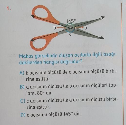 1.
145°
8
b
a
C
Makas görselinde oluşan açılarla ilgili aşağı-
dakilerden hangisi doğrudur?
A) b açısının ölçüsü ile c açısının ölçüsü birbi-
rine eşittir.
B) a açısının ölçüsü ile b açısının ölçüleri top-
lamı 80° dir.
C) c açısının ölçüsü ile a açısının