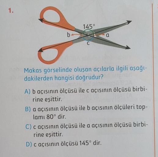 1.
145°
8
b
a
C
Makas görselinde oluşan açılarla ilgili aşağı-
dakilerden hangisi doğrudur?
A) b açısının ölçüsü ile c açısının ölçüsü birbi-
rine eşittir.
B) a açısının ölçüsü ile b açısının ölçüleri top-
lamı 80° dir.
C) c açısının ölçüsü ile a açısının 