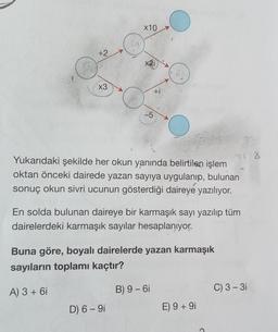 x10
+2.
ti
X3
+i
-5
Yukarıdaki şekilde her okun yanında belirtilen işlem
oktan önceki dairede yazan sayıya uygulanıp, bulunan
sonuç okun sivri ucunun gösterdiği daireye yazılıyor.
En solda bulunan daireye bir karmaşık sayı yazılıp tüm
dairelerdeki karmaşık sayılar hesaplanıyor.
Buna göre, boyalı dairelerde yazan karmaşık
sayıların toplamı kaçtır?
A) 3 + 6i
B) 9 - 61
C) 3 - 31
D) 6 - 9i
E) 9 + 91