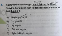 H2. isa
5
.
hicret
Aşağıdakilerden hangisi Hicri Takvim ile Miladi
Takvimi karşılaştırırken kullanılabilecek ölçütlerden
biri değildir
O biri
A) Başlangıç tarihi
B) Yil sistemi
C) Ay sayısı
D) Gözlem sayısı
E) Aylardaki gün sayısı