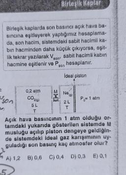 Birleşik Kaplar
Birleşik kaplarda son basıncı açık hava ba-
sincina eşitleyerek yaptığımız hesaplama-
da, son hacim, sistemdeki sabit hacimli ka-
bin hacminden daha küçük çıkıyorsa, eşit-
lik tekrar yazılarak Vson sabit hacimli kabin
hacmine eşitlenir ve Pson hesaplanır.
!
ideal piston
0,2 atm
M
Ne
(g)
uson
CO210)
slon
Po= 1 atm
2L
5L
T
Açık hava basıncının 1 atm olduğu or-
tamdakl yukarıda gösterilen sistemde M
musluğu açılıp piston dengeye geldiğin-
de sistemdeki ideal gaz karışımının uy-
guladığı son basınç kaç atmosfer olur?
A) 1,2 B) 0,6 c) 0,4 D) 0,3 E) 0,1
5
