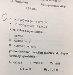 C) Fiziksel hal
boyutu
D) Kaynama sıcaklığı
E) Sertlik
5
.
X'in yoğunluğu 1,4 g/mL'dir.
Y'nin yoğunluğu 0,8 g/mL'dir.
X ve Y'den oluşan karışım,
1. Süzme
II. Ayırma hunisi
III. Ayrımsal damıtma
yöntemlerinden hangileri kullanılarak bileşen-
lerine ayrıştırılabilir?
A) Yalnız
B) Yalnız III
C) I ve 11
D) II ve III
E) I, II ve III