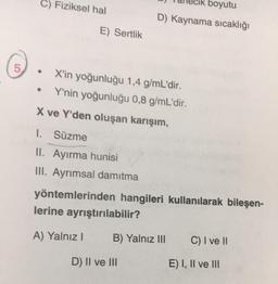 C) Fiziksel hal
boyutu
D) Kaynama sıcaklığı
E) Sertlik
5
.
X'in yoğunluğu 1,4 g/mL'dir.
Y'nin yoğunluğu 0,8 g/mL'dir.
X ve Y'den oluşan karışım,
1. Süzme
II. Ayırma hunisi
III. Ayrımsal damıtma
yöntemlerinden hangileri kullanılarak bileşen-
lerine ayrıştırılabilir?
A) Yalnız
B) Yalnız III
C) I ve 11
D) II ve III
E) I, II ve III
