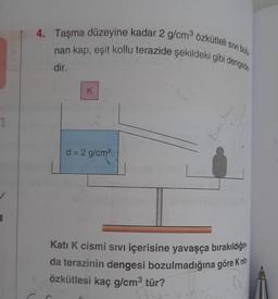 4. Taşma düzeyine kadar 2 g/cm3 özkütleli sivi bulu
nan kap, eşit kollu terazide şekildeki gibi dengerties
dir.
K
1
Knin har
d = 2 g/cm
Kati K cismi sıvı içerisine yavaşça bırakıldığını
da terazinin dengesi bozulmadığına göre K nin
özkütlesi kaç g/cm3 tür?