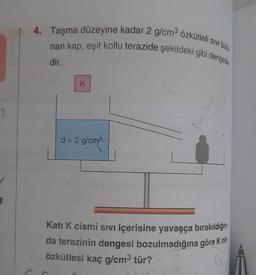 4. Taşma düzeyine kadar 2 g/cm3 özkütleli sivi bulu
nan kap, eşit kollu terazide şekildeki gibi dengerties
dir.
K
1
Knin har
d = 2 g/cm
Kati K cismi sıvı içerisine yavaşça bırakıldığını
da terazinin dengesi bozulmadığına göre K nin
özkütlesi kaç g/cm3 tür?
