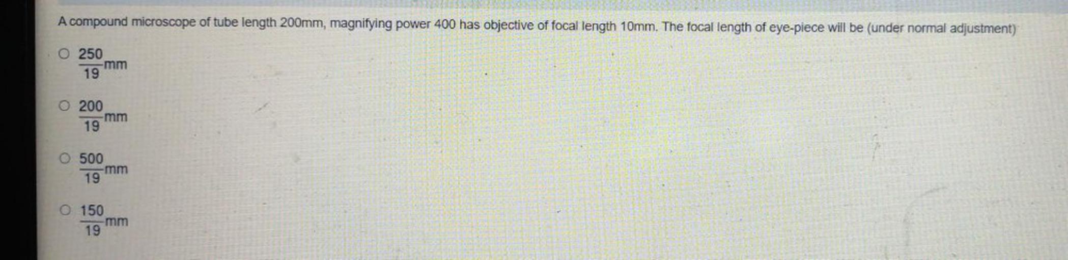 A compound microscope of tube length 200mm, magnifying power 400 has objective of focal length 10mm. The focal length of eye-piece will be (under normal adjustment)
O 250
-mm
19
O 200
mm
19
O 500
-mm
19
O 150
-mm
19