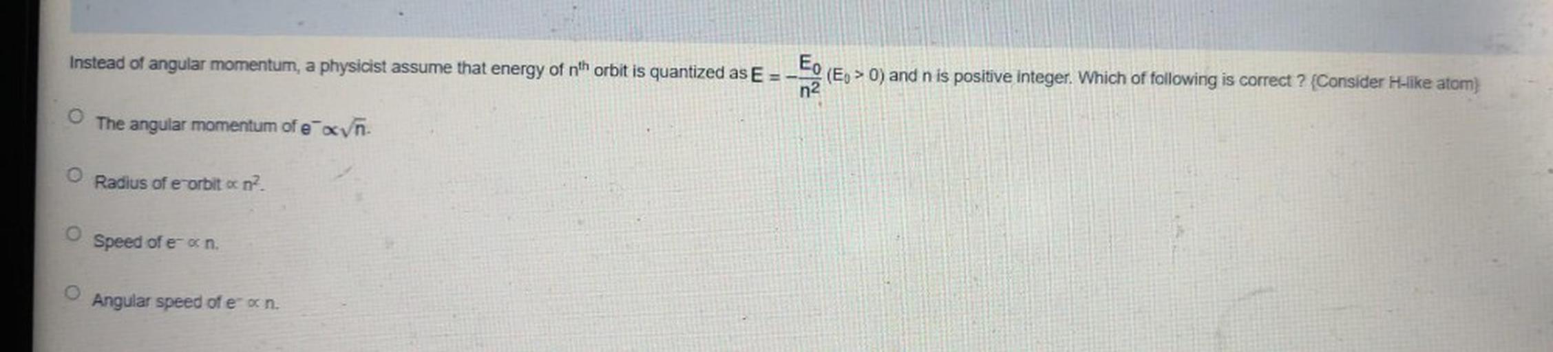 Instead of angular momentum, a physicist assume that energy of nth orbit is quantized as E - E. (Eo > 0) and n is positive integer. Which of following is correct ? {Consider H-ike atom}
n2
The angular momentum of e añ.
Radius of e orbit oc n2
o
Speed of een
O
Angular speed of e-on.
