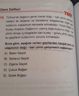 Ders Defteri
TES
10. Türkiye'de dağların genel olarak doğu-batı yönlü uzana
nedeni ile Akdeniz ve Karadeniz bölgelerinde dotjal 82
kullanımı maksimum seviyede artmaktadır. Toros Daijan
Kuzey Anadolu Dağlarının uzanış doğrultularının doğu-ban
yönlü olması iç bölgelerle olan kuzey - güney yönlü ulaşımda
-
bu geçitlerin kullanımını zorunlu kılmaktadır.
Buna göre, aşağıda verilen geçitlerden hangisi kara yolu
ulaşımının doğu-batı yönlü gelişmesini sağlamıştır?
A) Belen Geçidi
B) Sertavul Geçidi
C) Zigana Geçidi
D) Çubuk Boğazi
E) Gülek Boğazı