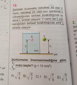 2
=2
18.
Şekildeki düzenekte özkütlesi 5d olan X
cismi, özkütlesi 2d olan sivi içerisinde h
yüksekliğinden serbest bırakıldığında ta-
bana t, sürede ulaşıyor. Y cismi ise h yük-
sekliğinden serbest bırakıldığında yere t,
sürede ulaşıyor.
2.
Sür
ser
X
Y
h
hiz
at
h
h
n
SIVI
a
yer
Sürtünmeler önemsenmediğine göre,
oranı kaçtır? (g = 10 m/s2)
yer
t₂
nda
da
A)
)
3
V 5
5
B)
V7
C) 1 D)
D) VEE)
DE
7
5
)
5
3