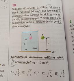 2
=2
18.
Şekildeki düzenekte özkütlesi 5d olan X
cismi, özkütlesi 2d olan sivi içerisinde h
yüksekliğinden serbest bırakıldığında ta-
bana t, sürede ulaşıyor. Y cismi ise h yük-
sekliğinden serbest bırakıldığında yere t,
sürede ulaşıyor.
2.
Sür
ser
X
Y
h
hiz
at
h
h
n
SIVI
a
yer
Sürtünmeler önemsenmediğine göre,
oranı kaçtır? (g = 10 m/s2)
yer
t₂
nda
da
A)
)
3
V 5
5
B)
V7
C) 1 D)
D) VEE)
DE
7
5
)
5
3
