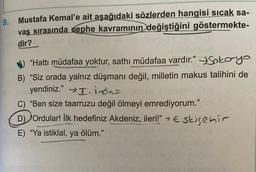 9. Mustafa Kemal'e ait aşağıdaki sözlerden hangisi sıcak sa-
vaş sırasında cephe kavramının değiştiğini göstermekte-
dir?
"Hattı müdafaa yoktur, sathi müdafaa vardır.” 3 Sokoyo
B) "Siz orada yalnız düşmanı değil, milletin makus talihini de
yendiniz." I. in ons
C) "Ben size taarruzu değil ölmeyi emrediyorum."
D) Ordular! İlk hedefiniz Akdeniz, ileri!" ~ E sisenir
E) “Ya istiklal, ya ölüm."
