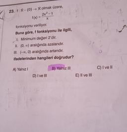 le
23. f: R - {0} → R olmak üzere,
2x2-1
f(x) =
X
fonksiyonu veriliyor.
Buna göre, f fonksiyonu ile ilgili,
1. Minimum değeri 2'dir.
II. (0,00) aralığında azalandır.
III. (-0, 0) aralığında artandır.
ifadelerinden hangileri doğrudur?
2
O
A) Yalnız!
B) Yalnız III
C) I ve II
D) I ve III
E) II ve III
1
