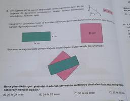 8. Dik üçgende 90° lik açının karşısındaki kenara hipotenus denir. Bir dik
üçgende dik kenarların uzunluklarının kareleri toplamı hipotenüsün
uzunluğunun karesine eşittir.
Buna
kaç sa
A)
a
B
Kenarlarının uzunlukları 3x cm ve x cm olan dikdörtgen şeklindeki karton ile bir yüzünün alanı 60 cm
karesel kâğıt aşağıda verilmiştir.
10. a,
60 cm2
x cm
3x cm
Bu karton ve kâğıt üst üste yerleştirildiğinde ikişer köşeleri aşağıdaki gibi çakışmaktadır.
Buna göre dikdörtgen şeklindeki kartonun çevresinin santimetre cinsinden tam sayı aralığı aşağı
dakilerden hangisi olabilir?
A) 20 ile 24 arası
C) 30 ile 32 arası
D) 32 ile 36 aras
B) 24 ile 28 arası
