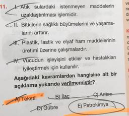 ve
ne
d
11. b. Atık sulardaki istenmeyen maddelerin
uzaklaştırılması işlemidir.
CII. Bitkilerin sağlıklı büyümelerini ve yaşama-
larını arttırır.
K
SO C05 U U
HI. Plastik, lastik ve elyaf ham maddelerinin
üretimi üzerine çalışmalardir.
W. Vücudun işleyişini etkiler ve hastalıkları
iyileştirmek için kullanılır.
Aşağıdaki kavramlardan hangisine ait bir
açıklama yukarıda verilmemiştir?
B) llac
C) Artim
AJ Tekstil
E) Petrokimya
DJ Gübre