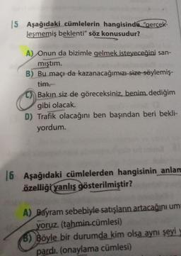 5 Aşağıdaki cümlelerin hangisinde "gercek-
leşmemiş beklenti" söz konusudur?
A) Onun da bizimle gelmek isteyeceğini san-
mıştım.
B) Bu maçı da kazanacağımızı size söylemiş-
tim.
Bakın siz de göreceksiniz, benim dediğim
gibi olacak.
D) Trafik olacağını ben başından beri bekli-
yordum.
16
Aşağıdaki cümlelerden hangisinin
anlam
özelliği yanlış gösterilmiştir?
A) Bayram sebebiyle satışların artacağını um
yoruz. (tahmin cümlesi)
B) Böyle bir durumda kim olsa aynı şeyi
pardı. (onaylama cümlesi)
