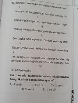 10. Başkaları insanoğlunu yetiştiredursun ben onu
.
anlatıyorum ve kendimde, pek fena yetişmiş bir
11
örneğini gösteriyorum. Bu örneğe yeniden biçim
vermek elimde olsaydı onu elbette olduğundan
IV
çok başka türlü yapardım. Bir defa yapılmış artık.
V
Şunu söyleyeyim ki kendimi anlatırken söyledikle-
VI
rim değişik ve değişken olamamakla beraber hiç
gerçeğe aykırı değildir. Her insanda insanlığın bü-
VII
tün hâlleri vardır.
Bu parçada numaralandırılmış sözcüklerden
hangi ikisi tür bakımından aynıdır?
A) I ve III B) II ve III C) IV ve v
D) V ve VI E) V ve VII
YEDIIKLIM