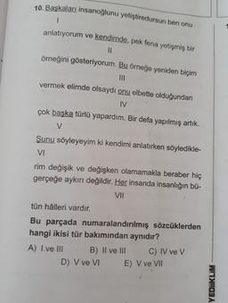 10. Başkaları insanoğlunu yetiştiredursun ben onu
.
anlatıyorum ve kendimde, pek fena yetişmiş bir
11
örneğini gösteriyorum. Bu örneğe yeniden biçim
vermek elimde olsaydı onu elbette olduğundan
IV
çok başka türlü yapardım. Bir defa yapılmış artık.
V
Şunu söyleyeyim ki kendimi anlatırken söyledikle-
VI
rim değişik ve değişken olamamakla beraber hiç
gerçeğe aykırı değildir. Her insanda insanlığın bü-
VII
tün hâlleri vardır.
Bu parçada numaralandırılmış sözcüklerden
hangi ikisi tür bakımından aynıdır?
A) I ve III B) II ve III C) IV ve v
D) V ve VI E) V ve VII
YEDIIKLIM
