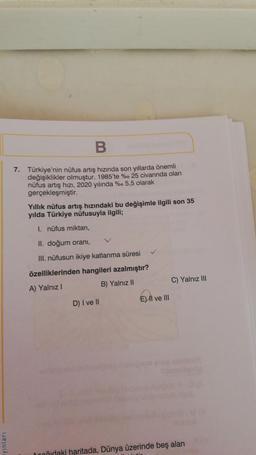 B
7. Türkiye'nin nüfus artış hızında son yıllarda önemli
değişiklikler olmuştur. 1985'te %. 25 civarında olan
nüfus artış hızı, 2020 yılında %o 5,5 olarak
gerçekleşmiştir.
Yıllık nüfus artış hızındaki bu değişimle ilgili son 35
yılda Türkiye nüfusuyla ilgili;
1. nüfus miktarı,
II. doğum orani,
III. nüfusun ikiye katlanma süresi
özelliklerinden hangileri azalmıştır?
A) Yalnız!
B) Yalnız II
C) Yalnız III
E) Il ve III
D) I ve II
yinlari
Donvidaki haritada, Dünya üzerinde beş alan
.