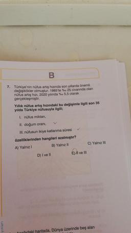 B
7. Türkiye'nin nüfus artış hızında son yıllarda önemli
değişiklikler olmuştur. 1985'te %. 25 civarında olan
nüfus artış hızı, 2020 yılında %o 5,5 olarak
gerçekleşmiştir.
Yıllık nüfus artış hızındaki bu değişimle ilgili son 35
yılda Türkiye nüfusuyla ilgili;
1. nüfus miktarı,
II. doğum orani,
III. nüfusun ikiye katlanma süresi
özelliklerinden hangileri azalmıştır?
A) Yalnız!
B) Yalnız II
C) Yalnız III
E) Il ve III
D) I ve II
yinlari
Donvidaki haritada, Dünya üzerinde beş alan
.
