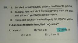10. I. Etil alkol fermantasyonu sadece bakterilerde görülür.
II. Tabiatta hem etil alkol fermantasyonu hem de oksi-
jenli solunum yapabilen canlılar vardır.
III. Oksijensiz solunum için özelleşmiş bir organel yoktur.
Yukarıdaki ifadelerin hangileri doğrudur?
A) Yalnız!
B) Yalnız 11
C) Il ve III
E) I, II ve III
D) I ve III
