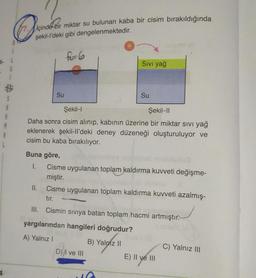 (0 sekil-l'deki gibi dengelenmektedir.
içinde bir miktar su bulunan kaba bir cisim bırakıldığında
f-G
Sivi yağ
6
Su
Su
$
A
M
Şekil-1
Şekil-11
Daha sonra cisim alınıp, kabının üzerine bir miktar sivi yağ
eklenerek şekil-Il'deki deney düzeneği oluşturuluyor ve
cisim bu kaba bırakılıyor.
Buna göre,
I.
Cisme uygulanan toplam kaldırma kuvveti değişme-
miştir.
II.
Cisme uygulanan toplam kaldırma kuvveti azalmış-
tır.
III. Cismin siviya batan toplam hacmi artmıştır.
yargılarından hangileri doğrudur?
A) Yalnız
B) Yalnız II
C) Yalnız III
D))I ve III
E) II ve III
4
