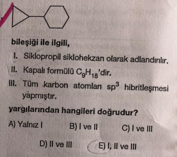 bileşiği ile ilgili,
1. Siklopropil siklohekzan olarak adlandırılır.
11. Kapalı formülü C,H18'dir.
III. Tüm karbon atomları sp3 hibritleşmesi
yapmıştır.
yargılarından hangileri doğrudur?
A) Yalnız !
B) I ve II
C) I ve III
D) II ve III
E) I, II ve III
