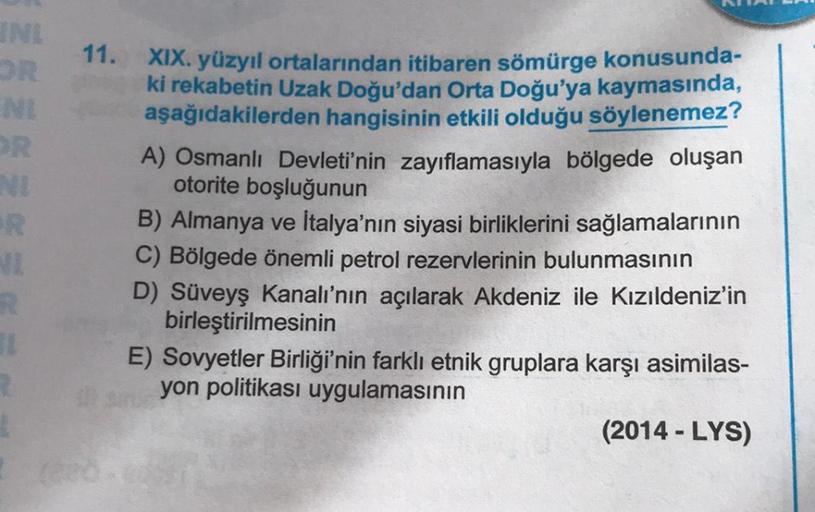 INE
OR
11.
NI
R
11
XIX. yüzyıl ortalarından itibaren sömürge konusunda-
ki rekabetin Uzak Doğu'dan Orta Doğu'ya kaymasında,
aşağıdakilerden hangisinin etkili olduğu söylenemez?
A) Osmanlı Devleti'nin zayıflamasıyla bölgede oluşan
otorite boşluğunun
B) Alma