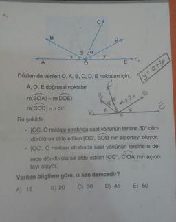 4.
C
B
D
ya
X
de
A
O
E
Düzlemde verilen O, A, B, C, D, E noktaları için,
lyzato
A, O, E doğrusal noktalar
-
m(BOA) = m(DOE)
m(COD)= = a dir.
B
Ay?
2730
Bu şekilde,
• [OC, O noktası etrafında saat yönünün tersine 30° dön-
dürülürse elde edilen (OC', BOD nin açıortayı oluyor.
[OC', O noktası etrafında saat yönünün tersine a de-
rece döndürülürse elde edilen [OC", COA nin açior-
tayı oluyor
Verilen bilgilere göre, a kaç derecedir?
A) 15
C) 30 D) 45 E) 60
B) 20
