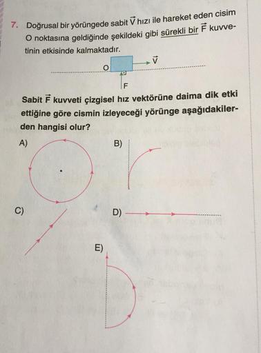 7. Doğrusal bir yörüngede sabit v hızı ile hareket eden cisim
O noktasına geldiğinde şekildeki gibi sürekli bir 7 kuvve-
tinin etkisinde kalmaktadır.
✓
A
F
Sabit Ě kuvveti çizgisel hız vektörüne daima dik etki
ettiğine göre cismin izleyeceği yörünge aşağıd