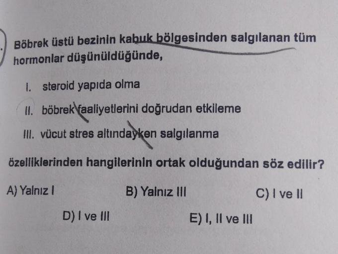 Böbrek üstü bezinin kabuk bölgesinden salgılanan tüm
hormonlar düşünüldüğünde,
1. steroid yapıda olma
II. böbrek faaliyetlerini doğrudan etkileme
III. vücut stres altındayken salgılanma
özelliklerinden hangilerinin ortak olduğundan söz edilir?
A) Yalnız
B)