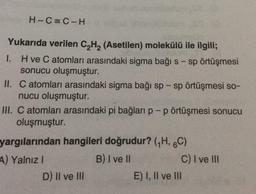 H-C=C-H
Yukarıda verilen C2H2 (Asetilen) molekülü ile ilgili;
1. Hve C atomları arasındaki sigma bağı s-sp örtüşmesi
sonucu oluşmuştur.
II. C atomları arasındaki sigma bağı sp - sp örtüşmesi so-
nucu oluşmuştur.
III. C atomları arasındaki pi bağları p-p örtüşmesi sonucu
oluşmuştur.
yargılarından hangileri doğrudur? (H, 6C)
A) Yalnız!
B) I ve II
C) I ve II
D) II ve III
E) I, II ve III
