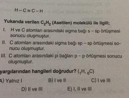 H-C=C-H
Yukarıda verilen C2H2 (Asetilen) molekülü ile ilgili;
1. Hve C atomları arasındaki sigma bağı s-sp örtüşmesi
sonucu oluşmuştur.
II. C atomları arasındaki sigma bağı sp - sp örtüşmesi so-
nucu oluşmuştur.
III. C atomları arasındaki pi bağları p-p örtüşmesi sonucu
oluşmuştur.
yargılarından hangileri doğrudur? (H, 6C)
A) Yalnız!
B) I ve II
C) I ve II
D) II ve III
E) I, II ve III
