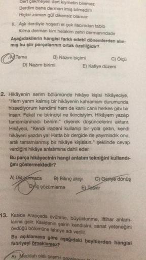 Dert çekmeyen dert kıymetin bilemez
Derdim bana derman imiş bilmedim
Hiçbir zaman gül dikensiz olamaz
IL Aşk derdiyle hoşem el çek ilacımdan tabib
Kalma derman kim helakim zehri dermanındadır
Aşağıdakilerin hangisi farklı edebi dönemlerden alın-
mış bu şii