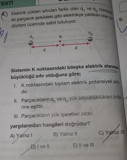 TESTI
noktasal
Elektrik yükleri sıfırdan farklı olan q, ve
92
iki parçacık şekildeki gibi elektrikçe yalıtkan olan bir
5.
düzlem üzerinde sabit tutuluyor.
92
94
K
Sistemin K noktasındaki bileşke elektrik alanının
büyüklüğü sıfır olduğuna göre;
1. K noktasındaki toplam elektrik potansiyeli sıfır
dır.
II. Parçacıkların q, ve q, yük büyüklüklükleri birbi-
rine eşittir.
III. Parçacıkların yük işaretleri zıtdır.
yargılarından hangileri doğrudur?
A) Yalnız
B) Yalnız 11
C) Yalnız IN
D) I ve II
E) II ve III