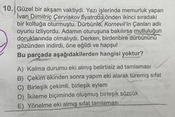 10. Güzel bir akşam vaktiydi. Yazı işlerinde memurluk yapan
Ivan Dimitriç Cerviakov tiyatroda önden ikinci sıradaki
bir koltuğa oturmuştu. Dürbünle, Kornevil'in Çanları adlı
oyunu izliyordu. Adamın oturuşuna bakılırsa mutluluğun
doruklarında olmalıydı. Derken, birdenbire dürbününü
gözünden indirdi, öne eğildi ve hapşu!
Bu parçada aşağıdakilerden hangisi yoktur?
A) Kalma durumu eki almış belirtisiz ad tamlaması
B) Çekim ekinden sonra yapım eki alarak türemiş sifat
C) Birleşik çekimli, birleşik eylem
D) İkileme biçiminde oluşmuş birleşik sözcük
E) Yönelme eki almış sifat tamlaması