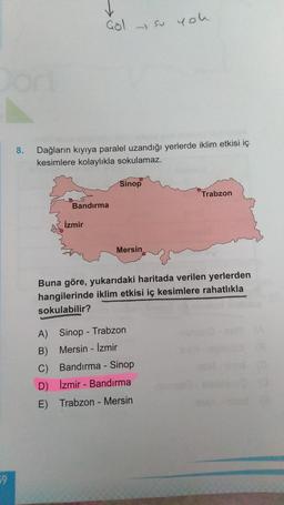 Gol
y so you
.
8.
Dağların kıyıya paralel uzandığı yerlerde iklim etkisi iç
kesimlere kolaylıkla sokulamaz.
Sinop
Trabzon
Bandırma
Izmir
Mersin
Buna göre, yukarıdaki haritada verilen yerlerden
hangilerinde iklim etkisi iç kesimlere rahatlıkla
sokulabilir?
A) Sinop - Trabzon
B) Mersin - İzmir
C) Bandırma - Sinop
D) İzmir - Bandırma
E) Trabzon - Mersin
