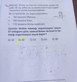 57
115
14. Mehmet, Somer ve Eren bir restoranda çalışan üç
şeftir. Bu üç şeften en az ikisinin katılımıyla organi-
zasyonlara yemek hazırlanmaktadır.
Bir yıl içerisinde, bu organizasyonların
182
182 tanesine Mehmet,
165 tanesine Eren,
170 tanesine Somer katılmıştır.
Üçünün birlikte katıldığı organizasyon sayısı
67 olduğuna göre, sadece Somer ile Eren'in ka-
tıldığı organizasyon sayısı kaçtır?
e
1
A) 33
B) 43
C) 53
D) 55
E) 60
c
22
o
